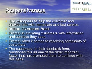 ResponsivenessResponsiveness
• The willingness to help the customer andThe willingness to help the customer and
provide him with immediate and fast service.provide him with immediate and fast service.
• Indian Overseas BankIndian Overseas Bank
• Prompt at providing customers with informationPrompt at providing customers with information
and services they seek.and services they seek.
• Prompt when it comes to resolving complaints ofPrompt when it comes to resolving complaints of
customers.customers.
• The customers, in their feedback form,The customers, in their feedback form,
mentioned this as one of the most importantmentioned this as one of the most important
factor that has prompted them to continue withfactor that has prompted them to continue with
this bank.this bank.
 