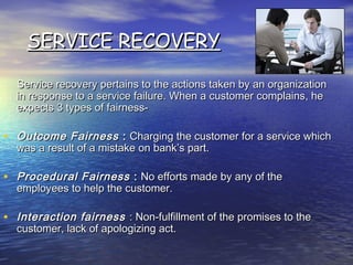 SERVICE RECOVERYSERVICE RECOVERY
Service recovery pertains to the actions taken by an organizationService recovery pertains to the actions taken by an organization
in response to a service failure. When a customer complains, hein response to a service failure. When a customer complains, he
expects 3 types of fairness-expects 3 types of fairness-
• Outcome FairnessOutcome Fairness :: Charging the customer for a service whichCharging the customer for a service which
was a result of a mistake on bank’s part.was a result of a mistake on bank’s part.
• Procedural FairnessProcedural Fairness :: No efforts made by any of theNo efforts made by any of the
employees to help the customer.employees to help the customer.
• Interaction fairnessInteraction fairness : Non-fulfillment of the promises to the: Non-fulfillment of the promises to the
customer, lack of apologizing act.customer, lack of apologizing act.
 