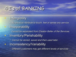 4 I’4 I’ss of BANKINGof BANKING
• IntangibilityIntangibility
-- No physical Attribute to touch, feel or sense any service.No physical Attribute to touch, feel or sense any service.
• InseparabilityInseparability
- Cannot be separated from Creator-Seller of the Services.- Cannot be separated from Creator-Seller of the Services.
• Inventory/PerishabilityInventory/Perishability
-- Cannot be stored, saved and then used later.Cannot be stored, saved and then used later.
• Inconsistency/VariabilityInconsistency/Variability
- Different customers may get different levels of services- Different customers may get different levels of services
 