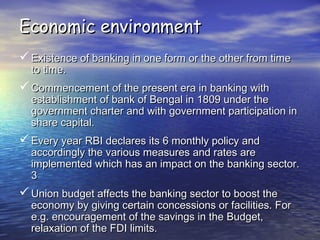 Economic environmentEconomic environment
 Existence of banking in one form or the other from timeExistence of banking in one form or the other from time
to time.to time.
 Commencement of the present era in banking withCommencement of the present era in banking with
establishment of bank of Bengal in 1809 under theestablishment of bank of Bengal in 1809 under the
government charter and with government participation ingovernment charter and with government participation in
share capital.share capital.
 Every year RBI declares its 6 monthly policy andEvery year RBI declares its 6 monthly policy and
accordingly the various measures and rates areaccordingly the various measures and rates are
implemented which has an impact on the banking sector.implemented which has an impact on the banking sector.
33
 Union budget affects the banking sector to boost theUnion budget affects the banking sector to boost the
economy by giving certain concessions or facilities. Foreconomy by giving certain concessions or facilities. For
e.g. encouragement of the savings in the Budget,e.g. encouragement of the savings in the Budget,
relaxation of the FDI limits.relaxation of the FDI limits.
 