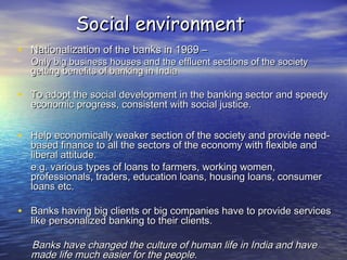 Social environmentSocial environment
• Nationalization of the banks in 1969 –Nationalization of the banks in 1969 –
Only big business houses and the effluent sections of the societyOnly big business houses and the effluent sections of the society
getting benefits of banking in Indiagetting benefits of banking in India
• To adopt the social development in the banking sector and speedyTo adopt the social development in the banking sector and speedy
economic progress, consistent with social justice.economic progress, consistent with social justice.
• Help economically weaker section of the society and provide need-Help economically weaker section of the society and provide need-
based finance to all the sectors of the economy with flexible andbased finance to all the sectors of the economy with flexible and
liberal attitude.liberal attitude.
e.g. various types of loans to farmers, working women,e.g. various types of loans to farmers, working women,
professionals, traders, education loans, housing loans, consumerprofessionals, traders, education loans, housing loans, consumer
loans etc.loans etc.
• Banks having big clients or big companies have to provide servicesBanks having big clients or big companies have to provide services
like personalized banking to their clients.like personalized banking to their clients.
Banks have changed the culture of human life in India and haveBanks have changed the culture of human life in India and have
made life much easier for the people.made life much easier for the people.
 