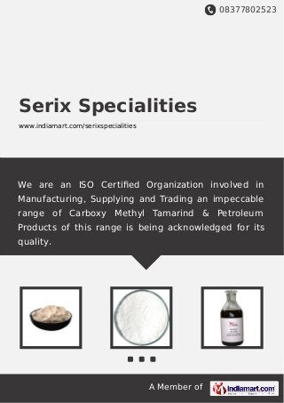 08377802523
A Member of
Serix Specialities
www.indiamart.com/serixspecialities
We are an ISO Certiﬁed Organization involved in
Manufacturing, Supplying and Trading an impeccable
range of Carboxy Methyl Tamarind & Petroleum
Products of this range is being acknowledged for its
quality.
 