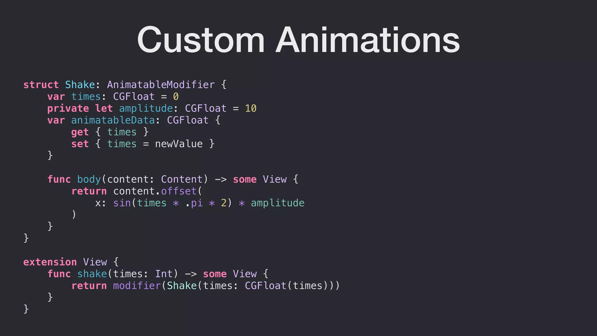 Custom Animations
struct Shake: AnimatableModifier {
var times: CGFloat = 0
private let amplitude: CGFloat = 10
var animatableData: CGFloat {
get { times }
set { times = newValue }
}
func body(content: Content) -> some View {
return content.offset(
x: sin(times * .pi * 2) * amplitude
)
}
}
extension View {
func shake(times: Int) -> some View {
return modifier(Shake(times: CGFloat(times)))
}
}
 