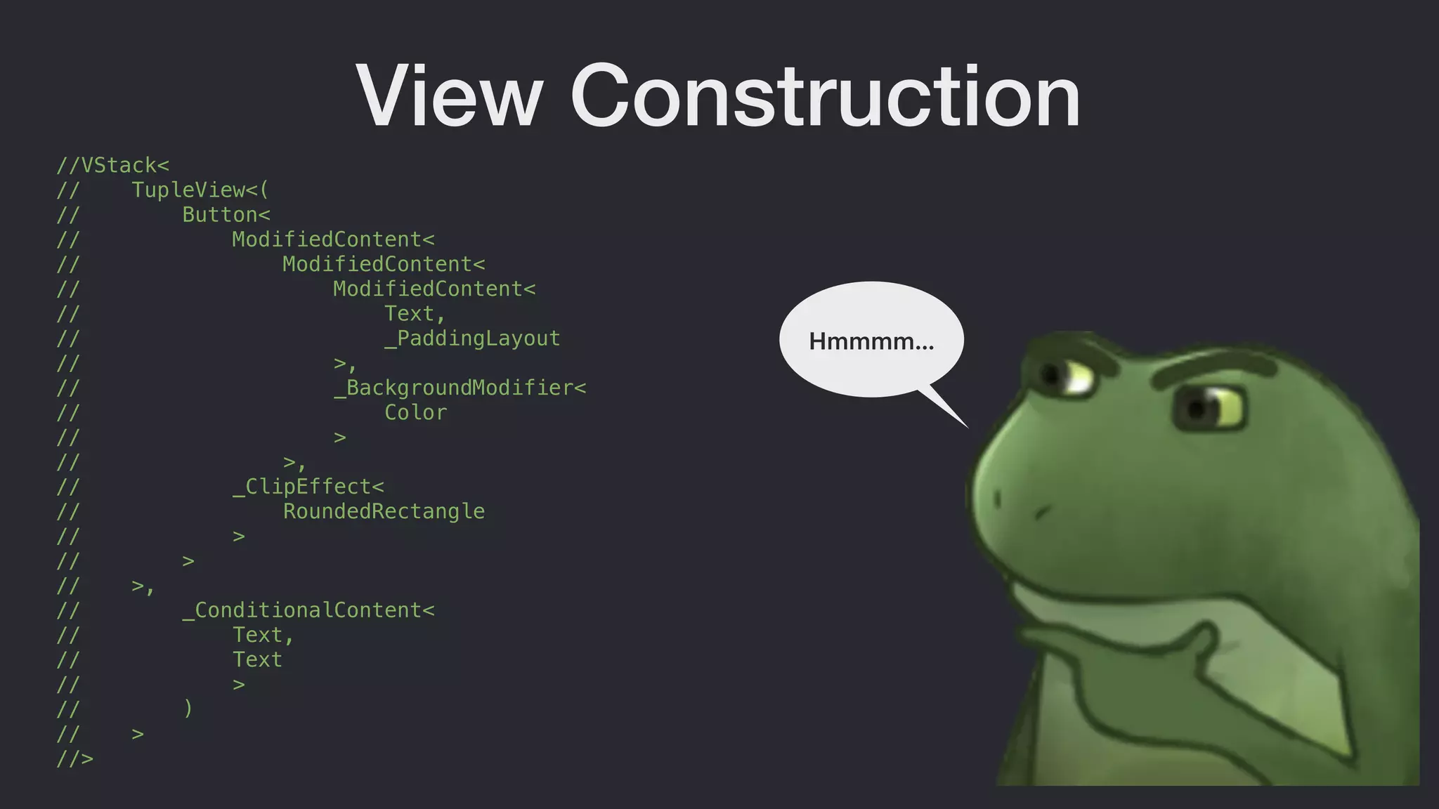 //VStack<
// TupleView<(
// Button<
// ModifiedContent<
// ModifiedContent<
// ModifiedContent<
// Text,
// _PaddingLayout
// >,
// _BackgroundModifier<
// Color
// >
// >,
// _ClipEffect<
// RoundedRectangle
// >
// >
// >,
// _ConditionalContent<
// Text,
// Text
// >
// )
// >
//>
View Construction
Hmmmm…
 