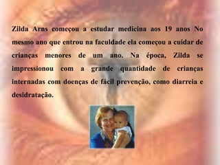 Zilda Arns começou a estudar medicina aos 19 anos No
mesmo ano que entrou na faculdade ela começou a cuidar de

crianças menores de um ano. Na época, Zilda se
impressionou com a grande quantidade de crianças
internadas com doenças de fácil prevenção, como diarreia e

desidratação.

 