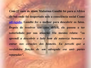 Com 22 anos de idade Mahatma Gandhi foi para a Africa
do Sul onde foi despertado nele a consciência social Como
advogado, Gandhi fez o melhor para descobrir os fatos.

Depois de resolver um caso difícil, ele passou a ter
notoriedade por sua atuação. Ele mesmo relata: "eu
aprendi a descobrir o lado bom da natureza humana e
entrar nos corações dos homens. Eu percebi que a
verdadeira função de um advogado era unir partes
separadas".

 