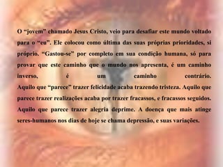 O “jovem” chamado Jesus Cristo, veio para desafiar este mundo voltado
para o “eu”. Ele colocou como última das suas próprias prioridades, si
próprio. “Gastou-se” por completo em sua condição humana, só para
provar que este caminho que o mundo nos apresenta, é um caminho

inverso,

é

um

caminho

contrário.

Aquilo que “parece” trazer felicidade acaba trazendo tristeza. Aquilo que
parece trazer realizações acaba por trazer fracassos, e fracassos seguidos.
Aquilo que parece trazer alegria deprime. A doença que mais atinge
seres-humanos nos dias de hoje se chama depressão, e suas variações.

 