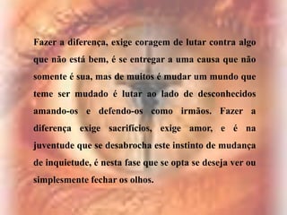 Fazer a diferença, exige coragem de lutar contra algo
que não está bem, é se entregar a uma causa que não
somente é sua, mas de muitos é mudar um mundo que

teme ser mudado é lutar ao lado de desconhecidos
amando-os e defendo-os como irmãos. Fazer a
diferença exige sacrifícios, exige amor, e é na

juventude que se desabrocha este instinto de mudança
de inquietude, é nesta fase que se opta se deseja ver ou
simplesmente fechar os olhos.

 