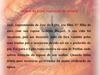 Jovens da bíblia inspiração de sempre

José, cognominado de José do Egito, era filho 11º filho de

Jacó com sua esposa favorita Raquel. A sua vida foi
incomum, pois aos dezessete anos ele fora vendido pelos
seus irmãos por o invejarem devido ser ele o preferido do
pai. Foi para o Egito como escravo na casa de Potifar, onde
sofreu tentação da esposa de seu senhor. Quando tinha
trinta anos tornou-se governador da maior civilização da
época.

 