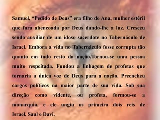 Samuel, “Pedido de Deus” era filho de Ana, mulher estéril

que fora abençoada por Deus dando-lhe a luz. Cresceu
sendo auxiliar de um idoso sacerdote no Tabernáculo de
Israel. Embora a vida no Tabernáculo fosse corrupta tão
quanto em todo resto da nação.Tornou-se uma pessoa
muito respeitada. Fundou a linhagem de profetas que
tornaria a única voz de Deus para a nação. Preencheu
cargos políticos na maior parte de sua vida. Sob sua
direção

como

vidente,

ou

profeta,

formou-se

a

monarquia, e ele ungiu os primeiro dois reis de
Israel, Saul e Davi.

 