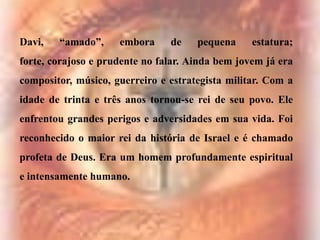 Davi,

“amado”,

embora

de

pequena

estatura;

forte, corajoso e prudente no falar. Ainda bem jovem já era

compositor, músico, guerreiro e estrategista militar. Com a
idade de trinta e três anos tornou-se rei de seu povo. Ele
enfrentou grandes perigos e adversidades em sua vida. Foi

reconhecido o maior rei da história de Israel e é chamado
profeta de Deus. Era um homem profundamente espiritual
e intensamente humano.

 