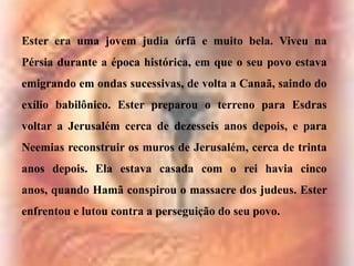 Ester era uma jovem judia órfã e muito bela. Viveu na

Pérsia durante a época histórica, em que o seu povo estava
emigrando em ondas sucessivas, de volta a Canaã, saindo do
exílio babilônico. Ester preparou o terreno para Esdras
voltar a Jerusalém cerca de dezesseis anos depois, e para
Neemias reconstruir os muros de Jerusalém, cerca de trinta
anos depois. Ela estava casada com o rei havia cinco
anos, quando Hamã conspirou o massacre dos judeus. Ester
enfrentou e lutou contra a perseguição do seu povo.

 