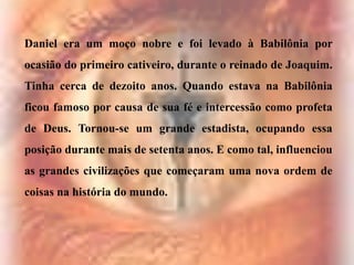 Daniel era um moço nobre e foi levado à Babilônia por
ocasião do primeiro cativeiro, durante o reinado de Joaquim.
Tinha cerca de dezoito anos. Quando estava na Babilônia

ficou famoso por causa de sua fé e intercessão como profeta
de Deus. Tornou-se um grande estadista, ocupando essa
posição durante mais de setenta anos. E como tal, influenciou
as grandes civilizações que começaram uma nova ordem de
coisas na história do mundo.

 
