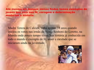 Até mesmo em tempos menos findos temos exemplos de
jovens que com sua fé, coragem e determinação
mudaram a história.

Madre Tereza de Calcutá, tinha apenas 18 anos quando
iniciou os votos nas irmãs de Nossa Senhora do Loretto, na
Irlanda onde pouco tempo viveu.Sua história já conhecida em
todo o mundo é exemplo de fé, amor e caridade que se
iniciaram ainda na juventude.

 