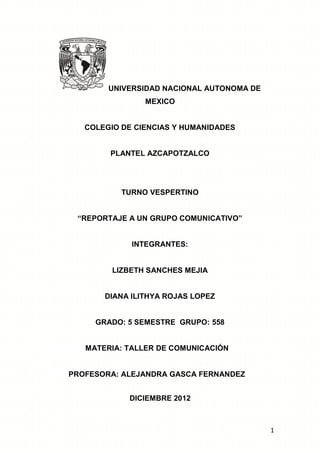 UNIVERSIDAD NACIONAL AUTONOMA DE
MEXICO

COLEGIO DE CIENCIAS Y HUMANIDADES

PLANTEL AZCAPOTZALCO

TURNO VESPERTINO
“REPORTAJE A UN GRUPO COMUNICATIVO”

INTEGRANTES:

LIZBETH SANCHES MEJIA

DIANA ILITHYA ROJAS LOPEZ

GRADO: 5 SEMESTRE GRUPO: 558

MATERIA: TALLER DE COMUNICACIÓN

PROFESORA: ALEJANDRA GASCA FERNANDEZ
DICIEMBRE 2012

1

 