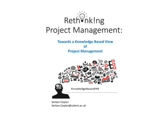 Reth nk!ng
Project Management:
Serkan Ceylan
Serkan.Ceylan@solent.ac.uk
Towards a Knowledge Based View
of
Project Management
 