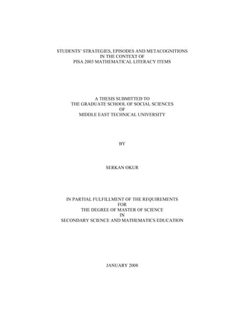STUDENTS’ STRATEGIES, EPISODES AND METACOGNITIONS
                 IN THE CONTEXT OF
      PISA 2003 MATHEMATICAL LITERACY ITEMS




             A THESIS SUBMITTED TO
     THE GRADUATE SCHOOL OF SOCIAL SCIENCES
                       OF
        MIDDLE EAST TECHNICAL UNIVERSITY




                       BY




                  SERKAN OKUR




   IN PARTIAL FULFILLMENT OF THE REQUIREMENTS
                       FOR
         THE DEGREE OF MASTER OF SCIENCE
                        IN
 SECONDARY SCIENCE AND MATHEMATICS EDUCATION




                  JANUARY 2008
 