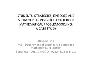 Students’ Strategies, EPISODES AND METACOGNITIONS In THE CONTEXT OF mathematIcAlPROBLEM-SOLVING: A CASE STUDY Okur, Serkan M.S., Department of Secondary Science and Mathematics Education  Supervisor: Assist. Prof. Dr. AyhanKürşatErbaş 