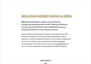 SERLACHIUS-MUSEOTGUSTAFJAGÖSTA
Museoita ylläpitää Gösta Serlachiuksen taidesäätiö, joka perustettiin vuonna 1933
hoitamaan ja kartuttamaan vuorineuvoksen arvokasta taidekokoelmaa. Suomen
kultakauden ja vanhaan eurooppalaiseen taiteeseen on voinut tutustua vuosikymmenien
ajan Joenniemen kartanossa, joka tunnetaan tätä nykyä taidemuseo Göstana.
Sen rinnalle avattiin vuonna 2003 tarinoita ja draamaa tarjoava Gustaf-museo, joka
toimii G.A. Serlachius Osakeyhtiön entisessä pääkonttorissa Mäntän keskustassa.
Mäntässä, Serlachiuksen mailla mennyt kietoutuu
nykypäivään ainutlaatuisella tavalla. Taidemuseo Göstassa
suuret mestarit lyövät kättä uusien tulokkaiden kanssa ja
Gustaﬁssa kulttuuri avautuu elämysten kautta.
 