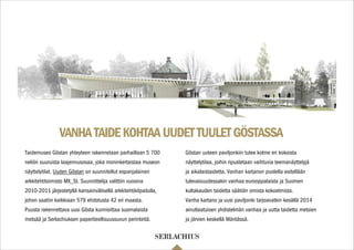 VANHATAIDEKOHTAAUUDETTUULETGÖSTASSA
Taidemuseo Göstan yhteyteen rakennetaan parhaillaan 5 700
neliön suuruista laajennusosaa, joka moninkertaistaa museon
näyttelytilat. Uuden Göstan on suunnitellut espanjalainen
arkkitehtitoimisto MX_SI. Suunnittelija valittiin vuosina
2010-2011 järjestetyllä kansainvälisellä arkkitehtikilpailulla,
johon saatiin kaikkiaan 579 ehdotusta 42 eri maasta.
Puusta rakennettava uusi Gösta kunnioittaa suomalaista
metsää ja Serlachiuksen paperiteollisuussuvun perinteitä.
Göstan uuteen paviljonkiin tulee kolme eri kokoista
näyttelytilaa, joihin ripustetaan vaihtuvia teemanäyttelyjä
ja aikalaistaidetta. Vanhan kartanon puolella esitellään
tulevaisuudessakin vanhaa eurooppalaista ja Suomen
kultakauden taidetta säätiön omista kokoelmista.
Vanha kartano ja uusi paviljonki tarjoavatkin kesällä 2014
ainutlaatuisen yhdistelmän vanhaa ja uutta taidetta metsien
ja järvien keskellä Mäntässä.
 