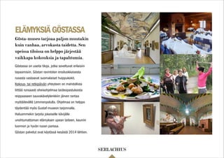 ELÄMYKSIÄGÖSTASSA
Göstassa on useita tiloja, jotka soveltuvat erilaisiin
tapaamisiin. Göstan ravintolan ensiluokkaisesta
ruoasta vastaavat suomalaiset huippukokit.
Kokous- tai retkipäivän yhteyteen on mahdollista
liittää runsaasti oheisohjelmaa taideopastuksista
reippaaseen sauvakävelylenkkiin järven rantaa
myötäilevällä Lemmenpolulla. Ohjelmaa on helppo
täydentää myös Gustaf-museon tarjonnalla.
Haluammekin tarjota jokaiselle kävijälle
unohtumattoman elämyksen upean taiteen, kauniin
luonnon ja hyvän ruoan parissa.
Göstan palvelut ovat käytössä kesästä 2014 lähtien.
Gösta-museo tarjoaa paljon muutakin
kuin vanhaa, arvokasta taidetta. Sen
upeissa tiloissa on helppo järjestää
vaikkapa kokouksia ja tapahtumia.
 