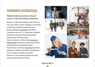TARINOITAGUSTAFISSA
Museossa on esillä useita näyttelyitä, joissa tarinoilla on
oma, vahva roolinsa. Gustaﬁn näyttelyissä uusin tekniikka
ja kokeilunhalu yhdistyvät luontevasti draamaan.
Museon päänäyttely Paperiperkele kertoo Mäntän
ensimmäisen patruunan G. A. Serlachiuksen värikkäästä
elämästä ja uhkarohkeista liiketoimista kahdeksan
teatterinomaisen kohtauksen kautta.
Vierailuun Gustaﬁssa voi liittää erilaisia opastuksia ja
ohjelmatuokioita asiapitoisista kierroksista humoristisiin
draamaopastuksiin ja paperinvalmistukseen.
Museosta löytyy myös erilaisia kokoustiloja tapaamisten,
kokouksien tai vaikkapa koulutuspäivien järjestämiseen.
Tilat on varustettu uusimmalla av-tekniikalla.
Vierailuun on myös mahdollista yhdistää myös käynti
Gösta-museossa kesästä 2014 lähtien.
Mäntän keskustassa toimiva Gustaf-
museo on täynnä tarinoita ja draamaa.
 