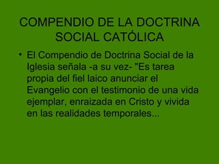 COMPENDIO DE LA   DOCTRINA SOCIAL CAT ÓLICA El Compendio de Doctrina Social de la Iglesia señala -a su vez- "Es tarea propia del fiel laico anunciar el Evangelio con el testimonio de una vida ejemplar, enraizada en Cristo y vivida en las realidades temporales... 