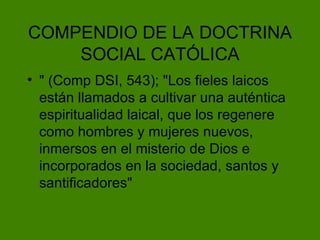 COMPENDIO DE LA   DOCTRINA SOCIAL CAT ÓLICA " (Comp DSI, 543); "Los fieles laicos están llamados a cultivar una auténtica espiritualidad laical, que los regenere como hombres y mujeres nuevos, inmersos en el misterio de Dios e incorporados en la sociedad, santos y santificadores" 