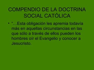 COMPENDIO DE LA   DOCTRINA SOCIAL CAT ÓLICA “…Esta obligación les apremia todavía más en aquellas circunstancias en las que sólo a través de ellos pueden los hombres oír el Evangelio y conocer a Jesucristo. 