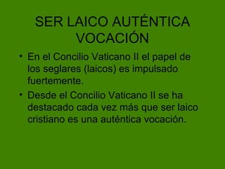 SER LAICO AUT ÉNTICA VOCACIÓN En el Concilio Vaticano II el papel de los seglares (laicos) es impulsado fuertemente. Desde el Concilio Vaticano II se ha destacado cada vez m ás que ser laico cristiano es una auténtica vocación. 