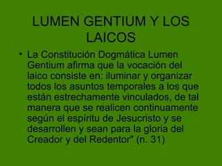 LUMEN GENTIUM Y LOS LAICOS La Constituci ón Dogmática Lumen Gentium afirma que la vocación del laico consiste en: i luminar y organizar todos los asuntos temporales a los que están estrechamente vinculados, de tal manera que se realicen continuamente según el espíritu de Jesucristo y se desarrollen y sean para la gloria del Creador y del Redentor" (n. 31) 