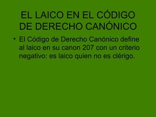 EL LAICO EN EL C ÓDIGO DE DERECHO CANÓNICO El Código de Derecho Canónico define al laico en su canon 207 con un criterio negativo: es laico quien no es clérigo. 