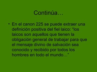 Contin úa… En el canon 225 se puede extraer una definición positiva del fiel laico: “los laicos son aquellos que tienen la obligación general de trabajar para que el mensaje divino de salvación sea conocido y recibido por todos los hombres en todo el mundo…” 