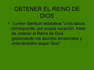 OBTENER EL REINO DE DIOS Lumen Gentium establece "a los laicos corresponde, por propia vocación, tratar de obtener el Reino de Dios gestionando los asuntos temporales y ordenándolos según Dios” 