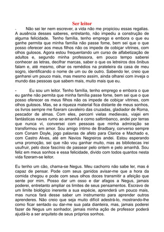 Ser leitor
-     Não sei ler nem escrever, a vida não me propiciou essas regalias.
A ausência desses saberes, entretanto, não impediu a construção de
alguma felicidade. Tenho família, tenho emprego e embora o que eu
ganhe permita que minha família não passe fome, bem sei que o que
posso oferecer aos meus filhos não os impede de cobiçar vitrines, com
olhos gulosos. Agora estou frequentando um curso de alfabetização de
adultos e, segundo minha professora, em pouco tempo saberei
conhecer as letras, decifrar marcas, saber o que os letreiros dos ônibus
falam e, até mesmo, olhar os remédios na prateleira da casa de meu
sogro, identificando o nome de um ou de outro. Sabendo ler, creio que
ganharei um pouco mais, mas mesmo assim, ainda olharei com inveja o
mundo das pessoas que sabem mais, muito mais que eu.

-        Eu sou um leitor. Tenho família, tenho emprego e embora o que
eu ganhe não permita que minha família passe fome, bem sei que o que
posso oferecer os meus filhos não os impede de cobiçar vitrines, com
olhos gulosos. Mas, se a riqueza material fica distante de meus sonhos,
os livros sempre me fizeram cavaleiro das cruzadas, gladiador de Roma,
pescador de almas. Com eles, percorri vielas medievais, viajei em
fantásticas naves rumo ao amanhã e como saltimbanco, andei por terras
que nunca vi, conversei com pessoas que minha admiração se
transformou em amor. Sou amigo íntimo de Bradbary, converso sempre
com Conam Doyle, jogo palavras de afeto para Clarice e Machado e,
com Castro Alves, até em Navios Negreiros andei. Estou esperando
uma promoção, sei que não vou ganhar muito, mas as bibliotecas irei
usufruir, pelo doce fascínio de passear pelo ontem e pelo amanhã. Sou
feliz em meus sonhos e essa felicidade, divido com todos quantos nesta
vida fizeram-se leitor.

Eu tenho um cão, chama-se Negus. Meu cachorro não sabe ler, mas é
capaz de pensar. Pode com seus ganidos avisar-me que a hora da
comida chegou e pode com seus olhos doces transmitir a afeição que
sente por mim. Posso dar um osso e dar afagos a Negus, jamais
poderei, entretanto ampliar os limites de seus pensamentos. Escravo de
um limite biológico inerente a sua espécie, aprenderá um pouco mais,
mas nunca fará desse saber um instrumento para aprender outros
aprenderes. Não creio que seja muito difícil adestrá-lo, mostrando-lhe
como ficar sentado ou dar-me sua pata dianteira, mas, jamais poderei
fazer de Negus um sonhador, jamais minha ação de professor poderá
ajudá-lo a ser arquiteto de seus próprios sonhos.
 