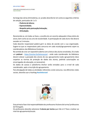 SER LEITOR É COOL!
CONCURSO INTERCONCELHIO DE LEITORES
Edição 2019/2020
Ao longo das várias eliminatórias, os jurados deverão ter em conta os seguintes critérios
de seleção, pontuados de 1 a 5:
- Fluência da leitura;
- Expressividade;
- Respeito pela pontuação/entoação;
- Articulação.
Recomenda-se, em todas as fases, a escolha de um excerto adequado à faixa etária do
aluno, bem como ao seu ano de escolaridade. A participação de cada aluno não deverá
exceder os 5 minutos.
Cada docente responsável poderá gerir as datas de acordo com a sua organização.
Sugere-se que os responsáveis pelo concurso em cada escola/agrupamento sejam os
coordenadores das Bibliotecas Escolares.
No sentido de criar um repositório aberto com a leitura dos alunos envolvidos, foi criado
um podcast - https://anchor.fm/leitorescool - onde cada coordenador da biblioteca
deverá colocar a gravação dos alunos do seu agrupamento (cada agrupamento deve
respeitar as normas de proteção de dados dos alunos, pedindo autorizações ao
encarregados de educação, se necessário).
Os dados de acesso à plataforma Anchor serão enviados para o e-mail de cada
coordenador, após a inscrição do agrupamento.
Para divulgação de todas as atividades referentes a este concurso, nas diferentes redes
sociais, deverão usar a hashtag #serleitorcool
1.ª FASE
Esta primeira fase é da responsabilidade dos professores titulares de turma/ professores
de Português.
Os professores deverão selecionar 2 alunos por turma que irão à 2.ª fase a realizar ao
nível do agrupamento/escola.
 
