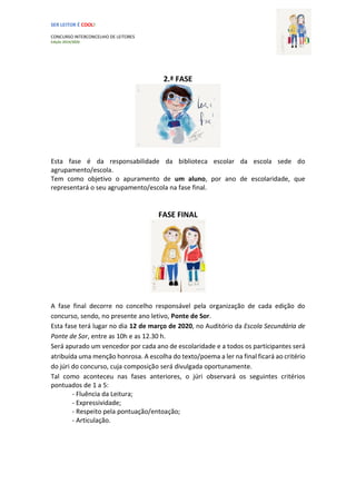 SER LEITOR É COOL!
CONCURSO INTERCONCELHIO DE LEITORES
Edição 2019/2020
2.ª FASE
Esta fase é da responsabilidade da biblioteca escolar da escola sede do
agrupamento/escola.
Tem como objetivo o apuramento de um aluno, por ano de escolaridade, que
representará o seu agrupamento/escola na fase final.
FASE FINAL
A fase final decorre no concelho responsável pela organização de cada edição do
concurso, sendo, no presente ano letivo, Ponte de Sor.
Esta fase terá lugar no dia 12 de março de 2020, no Auditório da Escola Secundária de
Ponte de Sor, entre as 10h e as 12.30 h.
Será apurado um vencedor por cada ano de escolaridade e a todos os participantes será
atribuída uma menção honrosa. A escolha do texto/poema a ler na final ficará ao critério
do júri do concurso, cuja composição será divulgada oportunamente.
Tal como aconteceu nas fases anteriores, o júri observará os seguintes critérios
pontuados de 1 a 5:
- Fluência da Leitura;
- Expressividade;
- Respeito pela pontuação/entoação;
- Articulação.
 