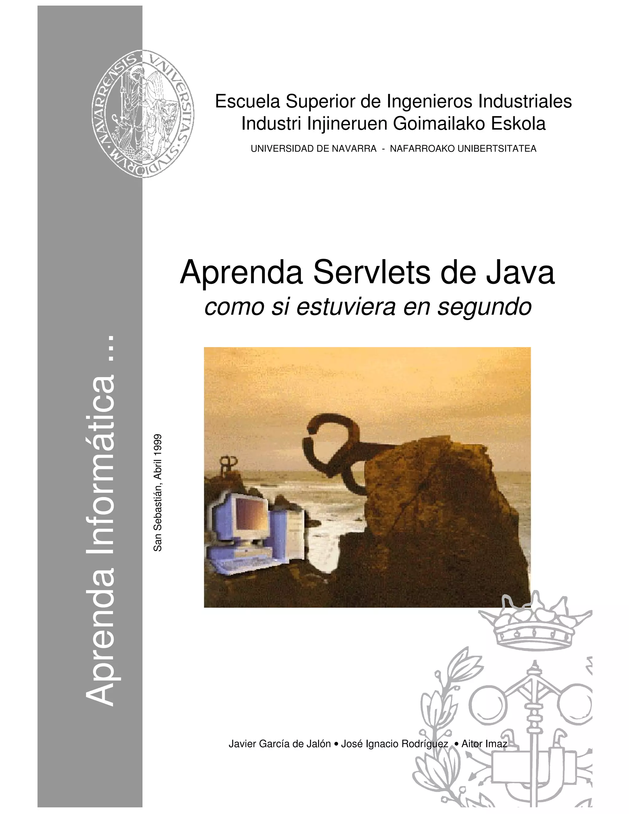 Escuela Superior de Ingenieros Industriales
                                                           Industri Injineruen Goimailako Eskola
                                                             UNIVERSIDAD DE NAVARRA - NAFARROAKO UNIBERTSITATEA




                                                      Aprenda Servlets de Java
                                                       como si estuviera en segundo
Aprenda Informática ...
                          San Sebastián, Abril 1999




                                                         Javier García de Jalón • José Ignacio Rodríguez • Aitor Imaz
 