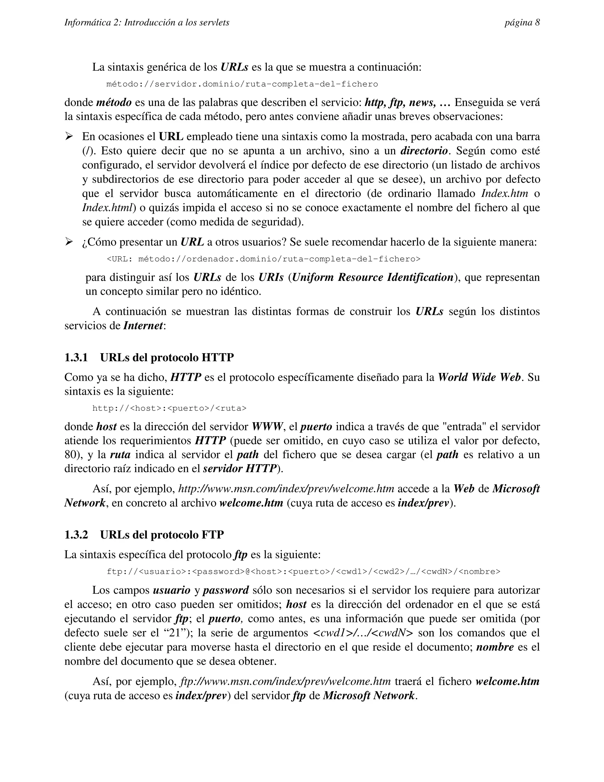 Informática 2: Introducción a los servlets                                                  página 8



        La sintaxis genérica de los URLs es la que se muestra a continuación:
          método://servidor.dominio/ruta-completa-del-fichero

donde método es una de las palabras que describen el servicio: http, ftp, news, … Enseguida se verá
la sintaxis específica de cada método, pero antes conviene añadir unas breves observaciones:
� En ocasiones el URL empleado tiene una sintaxis como la mostrada, pero acabada con una barra
  (/). Esto quiere decir que no se apunta a un archivo, sino a un directorio. Según como esté
  configurado, el servidor devolverá el índice por defecto de ese directorio (un listado de archivos
  y subdirectorios de ese directorio para poder acceder al que se desee), un archivo por defecto
  que el servidor busca automáticamente en el directorio (de ordinario llamado Index.htm o
  Index.html) o quizás impida el acceso si no se conoce exactamente el nombre del fichero al que
  se quiere acceder (como medida de seguridad).
� ¿Cómo presentar un URL a otros usuarios? Se suele recomendar hacerlo de la siguiente manera:
          <URL: método://ordenador.dominio/ruta-completa-del-fichero>

     para distinguir así los URLs de los URIs (Uniform Resource Identification), que representan
     un concepto similar pero no idéntico.
      A continuación se muestran las distintas formas de construir los URLs según los distintos
servicios de Internet:

1.3.1    URLs del protocolo HTTP
Como ya se ha dicho, HTTP es el protocolo específicamente diseñado para la World Wide Web. Su
sintaxis es la siguiente:
        http://<host>:<puerto>/<ruta>

donde host es la dirección del servidor WWW, el puerto indica a través de que "entrada" el servidor
atiende los requerimientos HTTP (puede ser omitido, en cuyo caso se utiliza el valor por defecto,
80), y la ruta indica al servidor el path del fichero que se desea cargar (el path es relativo a un
directorio raíz indicado en el servidor HTTP).
    Así, por ejemplo, http://www.msn.com/index/prev/welcome.htm accede a la Web de Microsoft
Network, en concreto al archivo welcome.htm (cuya ruta de acceso es index/prev).

1.3.2    URLs del protocolo FTP
La sintaxis específica del protocolo ftp es la siguiente:
          ftp://<usuario>:<password>@<host>:<puerto>/<cwd1>/<cwd2>/…/<cwdN>/<nombre>

      Los campos usuario y password sólo son necesarios si el servidor los requiere para autorizar
el acceso; en otro caso pueden ser omitidos; host es la dirección del ordenador en el que se está
ejecutando el servidor ftp; el puerto, como antes, es una información que puede ser omitida (por
defecto suele ser el “21”); la serie de argumentos <cwd1>/…/<cwdN> son los comandos que el
cliente debe ejecutar para moverse hasta el directorio en el que reside el documento; nombre es el
nombre del documento que se desea obtener.
      Así, por ejemplo, ftp://www.msn.com/index/prev/welcome.htm traerá el fichero welcome.htm
(cuya ruta de acceso es index/prev) del servidor ftp de Microsoft Network.
 