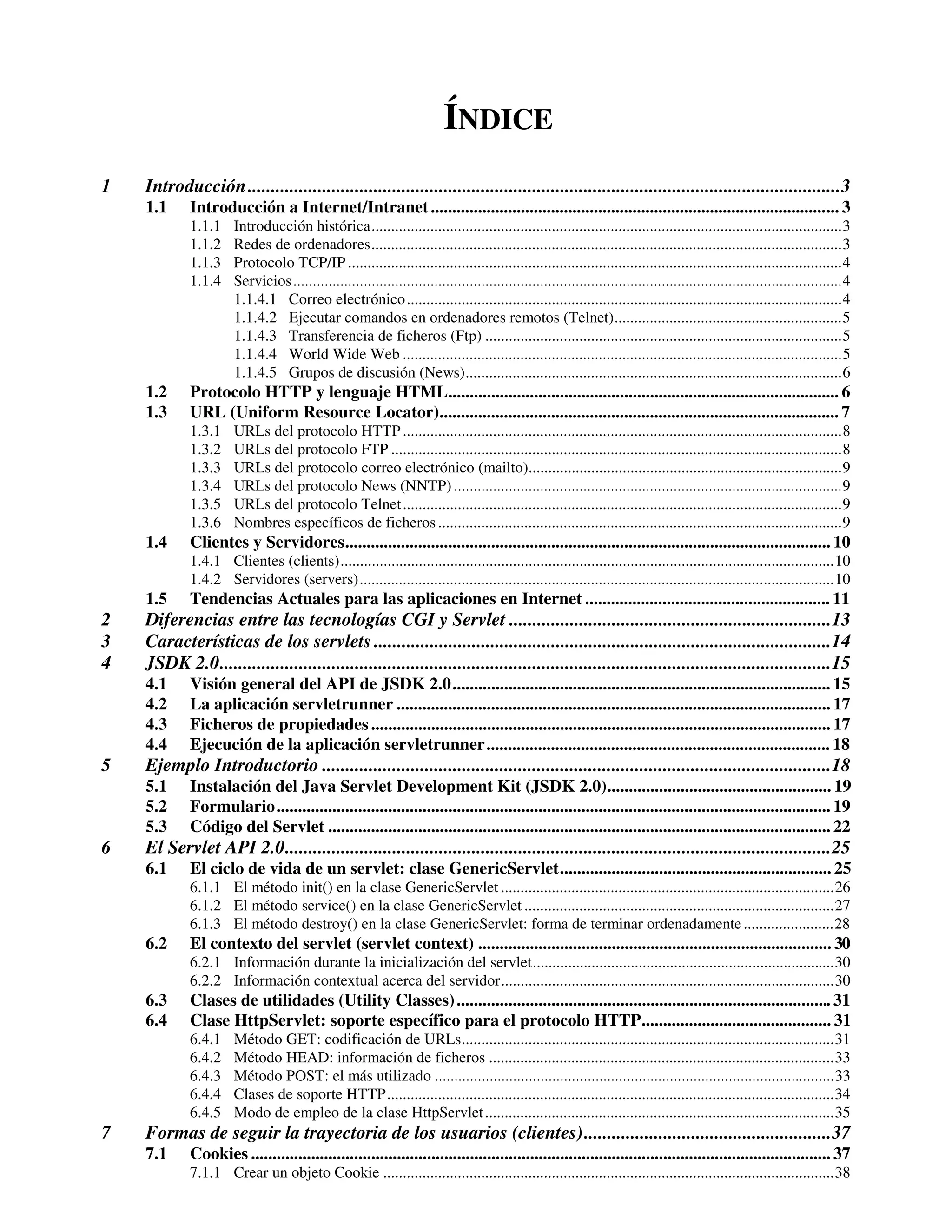 ÍNDICE
1   Introducción...............................................................................................................................3
    1.1     Introducción a Internet/Intranet ............................................................................................... 3
            1.1.1     Introducción histórica........................................................................................................................3
            1.1.2     Redes de ordenadores........................................................................................................................3
            1.1.3     Protocolo TCP/IP ..............................................................................................................................4
            1.1.4     Servicios............................................................................................................................................4
                      1.1.4.1 Correo electrónico ...............................................................................................................4
                      1.1.4.2 Ejecutar comandos en ordenadores remotos (Telnet)..........................................................5
                      1.1.4.3 Transferencia de ficheros (Ftp) ...........................................................................................5
                      1.1.4.4 World Wide Web ................................................................................................................5
                      1.1.4.5 Grupos de discusión (News)................................................................................................6
    1.2     Protocolo HTTP y lenguaje HTML........................................................................................... 6
    1.3     URL (Uniform Resource Locator)............................................................................................. 7
            1.3.1     URLs del protocolo HTTP ................................................................................................................8
            1.3.2     URLs del protocolo FTP ...................................................................................................................8
            1.3.3     URLs del protocolo correo electrónico (mailto)................................................................................9
            1.3.4     URLs del protocolo News (NNTP) ...................................................................................................9
            1.3.5     URLs del protocolo Telnet ................................................................................................................9
            1.3.6     Nombres específicos de ficheros .......................................................................................................9
    1.4     Clientes y Servidores................................................................................................................. 10
            1.4.1 Clientes (clients)..............................................................................................................................10
            1.4.2 Servidores (servers).........................................................................................................................10
    1.5     Tendencias Actuales para las aplicaciones en Internet ......................................................... 11
2   Diferencias entre las tecnologías CGI y Servlet .....................................................................13
3   Características de los servlets ..................................................................................................14
4   JSDK 2.0...................................................................................................................................15
    4.1     Visión general del API de JSDK 2.0........................................................................................ 15
    4.2     La aplicación servletrunner ..................................................................................................... 17
    4.3     Ficheros de propiedades ........................................................................................................... 17
    4.4     Ejecución de la aplicación servletrunner................................................................................ 18
5   Ejemplo Introductorio .............................................................................................................18
    5.1     Instalación del Java Servlet Development Kit (JSDK 2.0).................................................... 19
    5.2     Formulario................................................................................................................................. 19
    5.3     Código del Servlet ..................................................................................................................... 22
6   El Servlet API 2.0.....................................................................................................................25
    6.1     El ciclo de vida de un servlet: clase GenericServlet............................................................... 25
            6.1.1 El método init() en la clase GenericServlet .....................................................................................26
            6.1.2 El método service() en la clase GenericServlet ...............................................................................27
            6.1.3 El método destroy() en la clase GenericServlet: forma de terminar ordenadamente .......................28
    6.2     El contexto del servlet (servlet context) .................................................................................. 30
            6.2.1 Información durante la inicialización del servlet.............................................................................30
            6.2.2 Información contextual acerca del servidor.....................................................................................30
    6.3     Clases de utilidades (Utility Classes) ....................................................................................... 31
    6.4     Clase HttpServlet: soporte específico para el protocolo HTTP............................................ 31
            6.4.1     Método GET: codificación de URLs...............................................................................................31
            6.4.2     Método HEAD: información de ficheros ........................................................................................33
            6.4.3     Método POST: el más utilizado ......................................................................................................33
            6.4.4     Clases de soporte HTTP..................................................................................................................34
            6.4.5     Modo de empleo de la clase HttpServlet .........................................................................................35
7   Formas de seguir la trayectoria de los usuarios (clientes).....................................................37
    7.1     Cookies ....................................................................................................................................... 37
            7.1.1 Crear un objeto Cookie ...................................................................................................................38
 