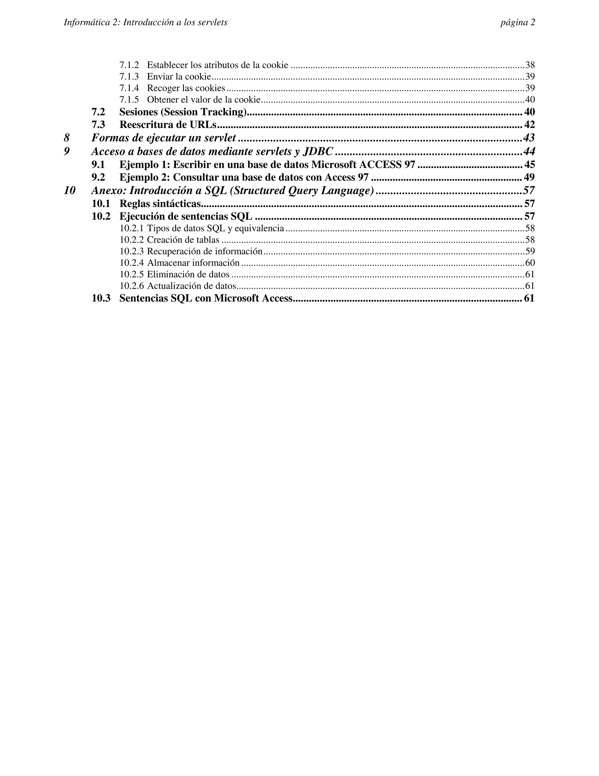 Informática 2: Introducción a los servlets                                                                                                                   página 2



                7.1.2    Establecer los atributos de la cookie ...............................................................................................38
                7.1.3    Enviar la cookie...............................................................................................................................39
                7.1.4    Recoger las cookies .........................................................................................................................39
                7.1.5    Obtener el valor de la cookie...........................................................................................................40
       7.2      Sesiones (Session Tracking)...................................................................................................... 40
       7.3      Reescritura de URLs................................................................................................................. 42
8      Formas de ejecutar un servlet .................................................................................................43
9      Acceso a bases de datos mediante servlets y JDBC ................................................................44
       9.1      Ejemplo 1: Escribir en una base de datos Microsoft ACCESS 97 ....................................... 45
       9.2      Ejemplo 2: Consultar una base de datos con Access 97 ........................................................ 49
10     Anexo: Introducción a SQL (Structured Query Language) ..................................................57
       10.1 Reglas sintácticas....................................................................................................................... 57
       10.2 Ejecución de sentencias SQL ................................................................................................... 57
                10.2.1   Tipos de datos SQL y equivalencia .................................................................................................58
                10.2.2   Creación de tablas ...........................................................................................................................58
                10.2.3   Recuperación de información..........................................................................................................59
                10.2.4   Almacenar información ...................................................................................................................60
                10.2.5   Eliminación de datos .......................................................................................................................61
                10.2.6   Actualización de datos.....................................................................................................................61
       10.3 Sentencias SQL con Microsoft Access..................................................................................... 61
 