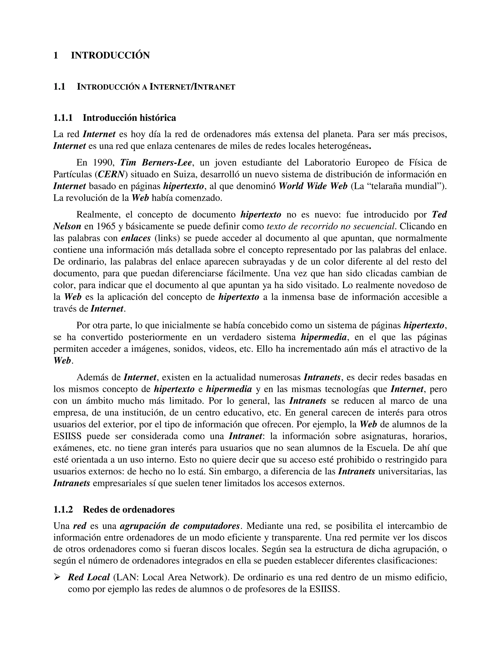1     INTRODUCCIÓN


1.1     INTRODUCCIÓN A INTERNET/INTRANET


1.1.1    Introducción histórica
La red Internet es hoy día la red de ordenadores más extensa del planeta. Para ser más precisos,
Internet es una red que enlaza centenares de miles de redes locales heterogéneas.
      En 1990, Tim Berners-Lee, un joven estudiante del Laboratorio Europeo de Física de
Partículas (CERN) situado en Suiza, desarrolló un nuevo sistema de distribución de información en
Internet basado en páginas hipertexto, al que denominó World Wide Web (La “telaraña mundial”).
La revolución de la Web había comenzado.
      Realmente, el concepto de documento hipertexto no es nuevo: fue introducido por Ted
Nelson en 1965 y básicamente se puede definir como texto de recorrido no secuencial. Clicando en
las palabras con enlaces (links) se puede acceder al documento al que apuntan, que normalmente
contiene una información más detallada sobre el concepto representado por las palabras del enlace.
De ordinario, las palabras del enlace aparecen subrayadas y de un color diferente al del resto del
documento, para que puedan diferenciarse fácilmente. Una vez que han sido clicadas cambian de
color, para indicar que el documento al que apuntan ya ha sido visitado. Lo realmente novedoso de
la Web es la aplicación del concepto de hipertexto a la inmensa base de información accesible a
través de Internet.
     Por otra parte, lo que inicialmente se había concebido como un sistema de páginas hipertexto,
se ha convertido posteriormente en un verdadero sistema hipermedia, en el que las páginas
permiten acceder a imágenes, sonidos, videos, etc. Ello ha incrementado aún más el atractivo de la
Web.
      Además de Internet, existen en la actualidad numerosas Intranets, es decir redes basadas en
los mismos concepto de hipertexto e hipermedia y en las mismas tecnologías que Internet, pero
con un ámbito mucho más limitado. Por lo general, las Intranets se reducen al marco de una
empresa, de una institución, de un centro educativo, etc. En general carecen de interés para otros
usuarios del exterior, por el tipo de información que ofrecen. Por ejemplo, la Web de alumnos de la
ESIISS puede ser considerada como una Intranet: la información sobre asignaturas, horarios,
exámenes, etc. no tiene gran interés para usuarios que no sean alumnos de la Escuela. De ahí que
esté orientada a un uso interno. Esto no quiere decir que su acceso esté prohibido o restringido para
usuarios externos: de hecho no lo está. Sin embargo, a diferencia de las Intranets universitarias, las
Intranets empresariales sí que suelen tener limitados los accesos externos.

1.1.2    Redes de ordenadores
Una red es una agrupación de computadores. Mediante una red, se posibilita el intercambio de
información entre ordenadores de un modo eficiente y transparente. Una red permite ver los discos
de otros ordenadores como si fueran discos locales. Según sea la estructura de dicha agrupación, o
según el número de ordenadores integrados en ella se pueden establecer diferentes clasificaciones:
� Red Local (LAN: Local Area Network). De ordinario es una red dentro de un mismo edificio,
  como por ejemplo las redes de alumnos o de profesores de la ESIISS.
 