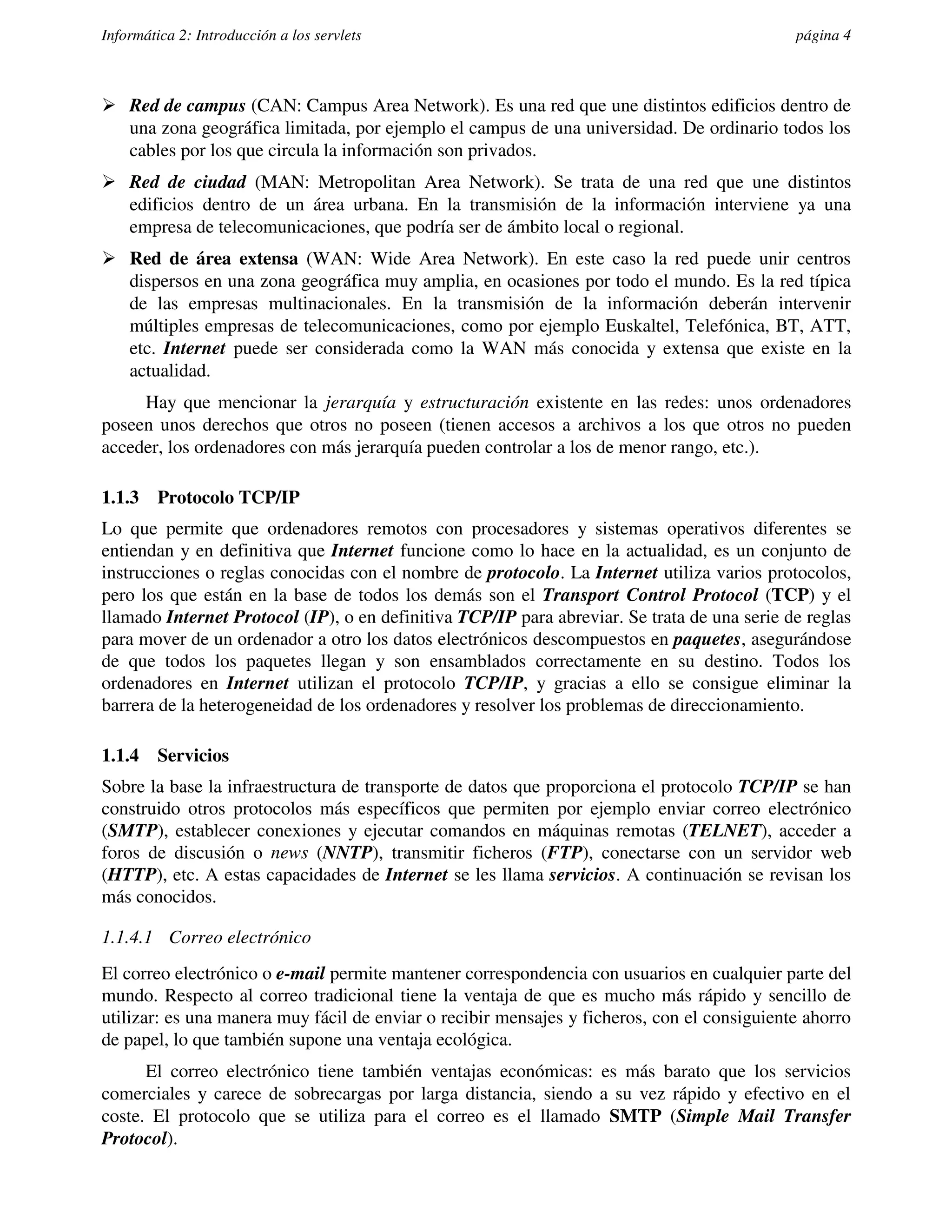 Informática 2: Introducción a los servlets                                                   página 4



� Red de campus (CAN: Campus Area Network). Es una red que une distintos edificios dentro de
  una zona geográfica limitada, por ejemplo el campus de una universidad. De ordinario todos los
  cables por los que circula la información son privados.
� Red de ciudad (MAN: Metropolitan Area Network). Se trata de una red que une distintos
  edificios dentro de un área urbana. En la transmisión de la información interviene ya una
  empresa de telecomunicaciones, que podría ser de ámbito local o regional.
� Red de área extensa (WAN: Wide Area Network). En este caso la red puede unir centros
  dispersos en una zona geográfica muy amplia, en ocasiones por todo el mundo. Es la red típica
  de las empresas multinacionales. En la transmisión de la información deberán intervenir
  múltiples empresas de telecomunicaciones, como por ejemplo Euskaltel, Telefónica, BT, ATT,
  etc. Internet puede ser considerada como la WAN más conocida y extensa que existe en la
  actualidad.
     Hay que mencionar la jerarquía y estructuración existente en las redes: unos ordenadores
poseen unos derechos que otros no poseen (tienen accesos a archivos a los que otros no pueden
acceder, los ordenadores con más jerarquía pueden controlar a los de menor rango, etc.).

1.1.3    Protocolo TCP/IP
Lo que permite que ordenadores remotos con procesadores y sistemas operativos diferentes se
entiendan y en definitiva que Internet funcione como lo hace en la actualidad, es un conjunto de
instrucciones o reglas conocidas con el nombre de protocolo. La Internet utiliza varios protocolos,
pero los que están en la base de todos los demás son el Transport Control Protocol (TCP) y el
llamado Internet Protocol (IP), o en definitiva TCP/IP para abreviar. Se trata de una serie de reglas
para mover de un ordenador a otro los datos electrónicos descompuestos en paquetes, asegurándose
de que todos los paquetes llegan y son ensamblados correctamente en su destino. Todos los
ordenadores en Internet utilizan el protocolo TCP/IP, y gracias a ello se consigue eliminar la
barrera de la heterogeneidad de los ordenadores y resolver los problemas de direccionamiento.

1.1.4    Servicios
Sobre la base la infraestructura de transporte de datos que proporciona el protocolo TCP/IP se han
construido otros protocolos más específicos que permiten por ejemplo enviar correo electrónico
(SMTP), establecer conexiones y ejecutar comandos en máquinas remotas (TELNET), acceder a
foros de discusión o news (NNTP), transmitir ficheros (FTP), conectarse con un servidor web
(HTTP), etc. A estas capacidades de Internet se les llama servicios. A continuación se revisan los
más conocidos.

1.1.4.1 Correo electrónico
El correo electrónico o e-mail permite mantener correspondencia con usuarios en cualquier parte del
mundo. Respecto al correo tradicional tiene la ventaja de que es mucho más rápido y sencillo de
utilizar: es una manera muy fácil de enviar o recibir mensajes y ficheros, con el consiguiente ahorro
de papel, lo que también supone una ventaja ecológica.
      El correo electrónico tiene también ventajas económicas: es más barato que los servicios
comerciales y carece de sobrecargas por larga distancia, siendo a su vez rápido y efectivo en el
coste. El protocolo que se utiliza para el correo es el llamado SMTP (Simple Mail Transfer
Protocol).
 