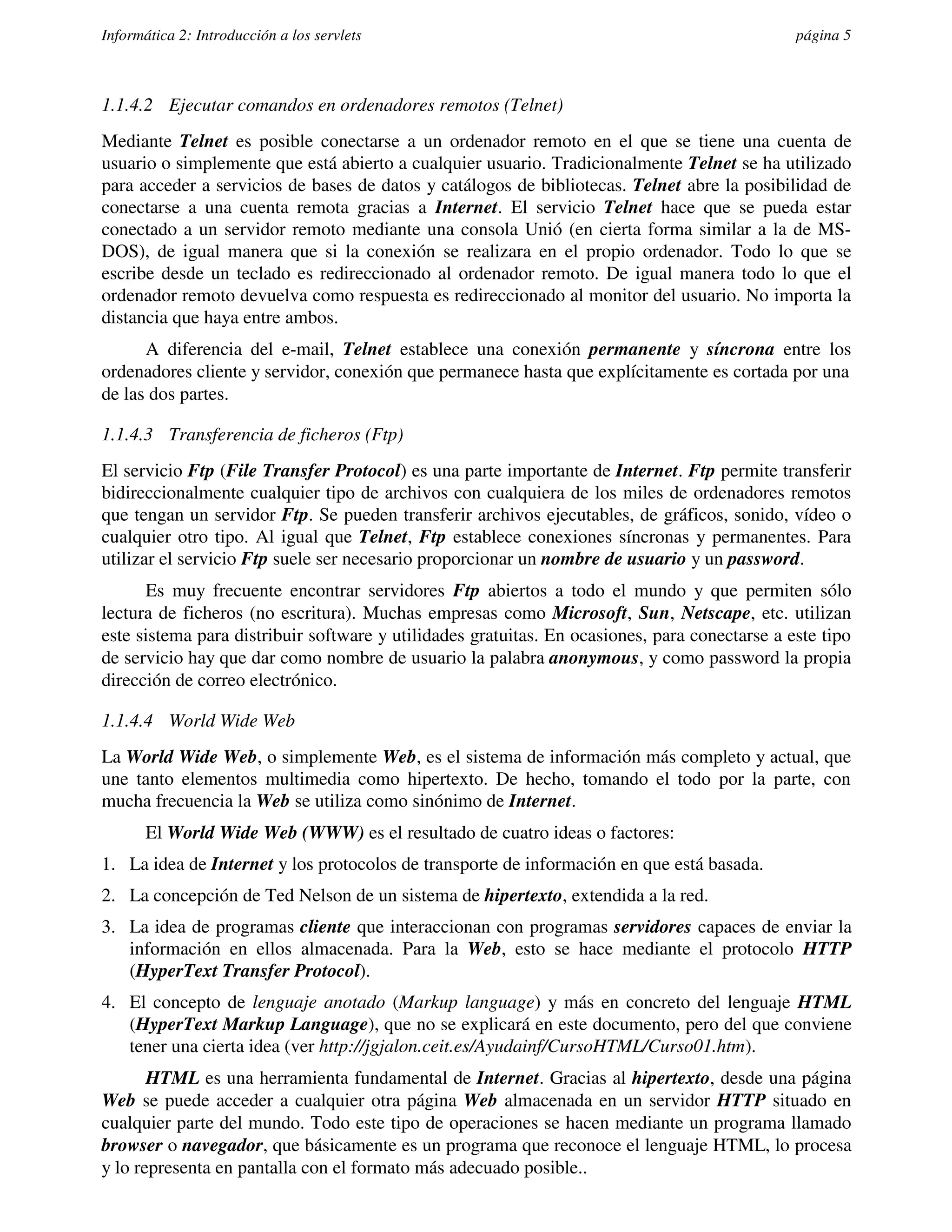 Informática 2: Introducción a los servlets                                                     página 5



1.1.4.2 Ejecutar comandos en ordenadores remotos (Telnet)
Mediante Telnet es posible conectarse a un ordenador remoto en el que se tiene una cuenta de
usuario o simplemente que está abierto a cualquier usuario. Tradicionalmente Telnet se ha utilizado
para acceder a servicios de bases de datos y catálogos de bibliotecas. Telnet abre la posibilidad de
conectarse a una cuenta remota gracias a Internet. El servicio Telnet hace que se pueda estar
conectado a un servidor remoto mediante una consola Unió (en cierta forma similar a la de MS-
DOS), de igual manera que si la conexión se realizara en el propio ordenador. Todo lo que se
escribe desde un teclado es redireccionado al ordenador remoto. De igual manera todo lo que el
ordenador remoto devuelva como respuesta es redireccionado al monitor del usuario. No importa la
distancia que haya entre ambos.
      A diferencia del e-mail, Telnet establece una conexión permanente y síncrona entre los
ordenadores cliente y servidor, conexión que permanece hasta que explícitamente es cortada por una
de las dos partes.

1.1.4.3 Transferencia de ficheros (Ftp)
El servicio Ftp (File Transfer Protocol) es una parte importante de Internet. Ftp permite transferir
bidireccionalmente cualquier tipo de archivos con cualquiera de los miles de ordenadores remotos
que tengan un servidor Ftp. Se pueden transferir archivos ejecutables, de gráficos, sonido, vídeo o
cualquier otro tipo. Al igual que Telnet, Ftp establece conexiones síncronas y permanentes. Para
utilizar el servicio Ftp suele ser necesario proporcionar un nombre de usuario y un password.
      Es muy frecuente encontrar servidores Ftp abiertos a todo el mundo y que permiten sólo
lectura de ficheros (no escritura). Muchas empresas como Microsoft, Sun, Netscape, etc. utilizan
este sistema para distribuir software y utilidades gratuitas. En ocasiones, para conectarse a este tipo
de servicio hay que dar como nombre de usuario la palabra anonymous, y como password la propia
dirección de correo electrónico.

1.1.4.4 World Wide Web
La World Wide Web, o simplemente Web, es el sistema de información más completo y actual, que
une tanto elementos multimedia como hipertexto. De hecho, tomando el todo por la parte, con
mucha frecuencia la Web se utiliza como sinónimo de Internet.
       El World Wide Web (WWW) es el resultado de cuatro ideas o factores:
1. La idea de Internet y los protocolos de transporte de información en que está basada.
2. La concepción de Ted Nelson de un sistema de hipertexto, extendida a la red.
3. La idea de programas cliente que interaccionan con programas servidores capaces de enviar la
   información en ellos almacenada. Para la Web, esto se hace mediante el protocolo HTTP
   (HyperText Transfer Protocol).
4. El concepto de lenguaje anotado (Markup language) y más en concreto del lenguaje HTML
   (HyperText Markup Language), que no se explicará en este documento, pero del que conviene
   tener una cierta idea (ver http://jgjalon.ceit.es/Ayudainf/CursoHTML/Curso01.htm).
       HTML es una herramienta fundamental de Internet. Gracias al hipertexto, desde una página
Web se puede acceder a cualquier otra página Web almacenada en un servidor HTTP situado en
cualquier parte del mundo. Todo este tipo de operaciones se hacen mediante un programa llamado
browser o navegador, que básicamente es un programa que reconoce el lenguaje HTML, lo procesa
y lo representa en pantalla con el formato más adecuado posible..
 