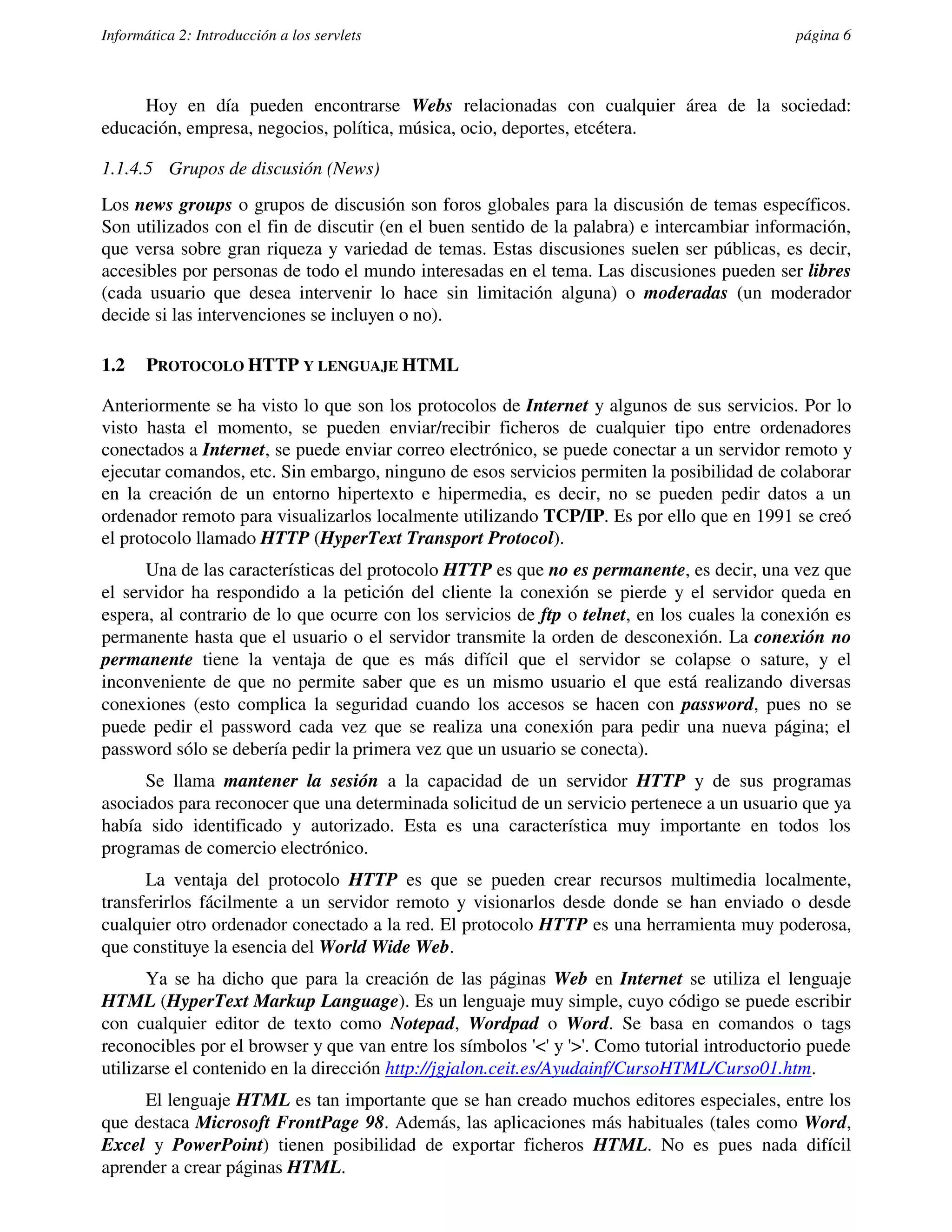 Informática 2: Introducción a los servlets                                                   página 6



     Hoy en día pueden encontrarse Webs relacionadas con cualquier área de la sociedad:
educación, empresa, negocios, política, música, ocio, deportes, etcétera.

1.1.4.5 Grupos de discusión (News)
Los news groups o grupos de discusión son foros globales para la discusión de temas específicos.
Son utilizados con el fin de discutir (en el buen sentido de la palabra) e intercambiar información,
que versa sobre gran riqueza y variedad de temas. Estas discusiones suelen ser públicas, es decir,
accesibles por personas de todo el mundo interesadas en el tema. Las discusiones pueden ser libres
(cada usuario que desea intervenir lo hace sin limitación alguna) o moderadas (un moderador
decide si las intervenciones se incluyen o no).

1.2    PROTOCOLO HTTP Y LENGUAJE HTML

Anteriormente se ha visto lo que son los protocolos de Internet y algunos de sus servicios. Por lo
visto hasta el momento, se pueden enviar/recibir ficheros de cualquier tipo entre ordenadores
conectados a Internet, se puede enviar correo electrónico, se puede conectar a un servidor remoto y
ejecutar comandos, etc. Sin embargo, ninguno de esos servicios permiten la posibilidad de colaborar
en la creación de un entorno hipertexto e hipermedia, es decir, no se pueden pedir datos a un
ordenador remoto para visualizarlos localmente utilizando TCP/IP. Es por ello que en 1991 se creó
el protocolo llamado HTTP (HyperText Transport Protocol).
      Una de las características del protocolo HTTP es que no es permanente, es decir, una vez que
el servidor ha respondido a la petición del cliente la conexión se pierde y el servidor queda en
espera, al contrario de lo que ocurre con los servicios de ftp o telnet, en los cuales la conexión es
permanente hasta que el usuario o el servidor transmite la orden de desconexión. La conexión no
permanente tiene la ventaja de que es más difícil que el servidor se colapse o sature, y el
inconveniente de que no permite saber que es un mismo usuario el que está realizando diversas
conexiones (esto complica la seguridad cuando los accesos se hacen con password, pues no se
puede pedir el password cada vez que se realiza una conexión para pedir una nueva página; el
password sólo se debería pedir la primera vez que un usuario se conecta).
      Se llama mantener la sesión a la capacidad de un servidor HTTP y de sus programas
asociados para reconocer que una determinada solicitud de un servicio pertenece a un usuario que ya
había sido identificado y autorizado. Esta es una característica muy importante en todos los
programas de comercio electrónico.
      La ventaja del protocolo HTTP es que se pueden crear recursos multimedia localmente,
transferirlos fácilmente a un servidor remoto y visionarlos desde donde se han enviado o desde
cualquier otro ordenador conectado a la red. El protocolo HTTP es una herramienta muy poderosa,
que constituye la esencia del World Wide Web.
       Ya se ha dicho que para la creación de las páginas Web en Internet se utiliza el lenguaje
HTML (HyperText Markup Language). Es un lenguaje muy simple, cuyo código se puede escribir
con cualquier editor de texto como Notepad, Wordpad o Word. Se basa en comandos o tags
reconocibles por el browser y que van entre los símbolos '<' y '>'. Como tutorial introductorio puede
utilizarse el contenido en la dirección http://jgjalon.ceit.es/Ayudainf/CursoHTML/Curso01.htm.
     El lenguaje HTML es tan importante que se han creado muchos editores especiales, entre los
que destaca Microsoft FrontPage 98. Además, las aplicaciones más habituales (tales como Word,
Excel y PowerPoint) tienen posibilidad de exportar ficheros HTML. No es pues nada difícil
aprender a crear páginas HTML.
 