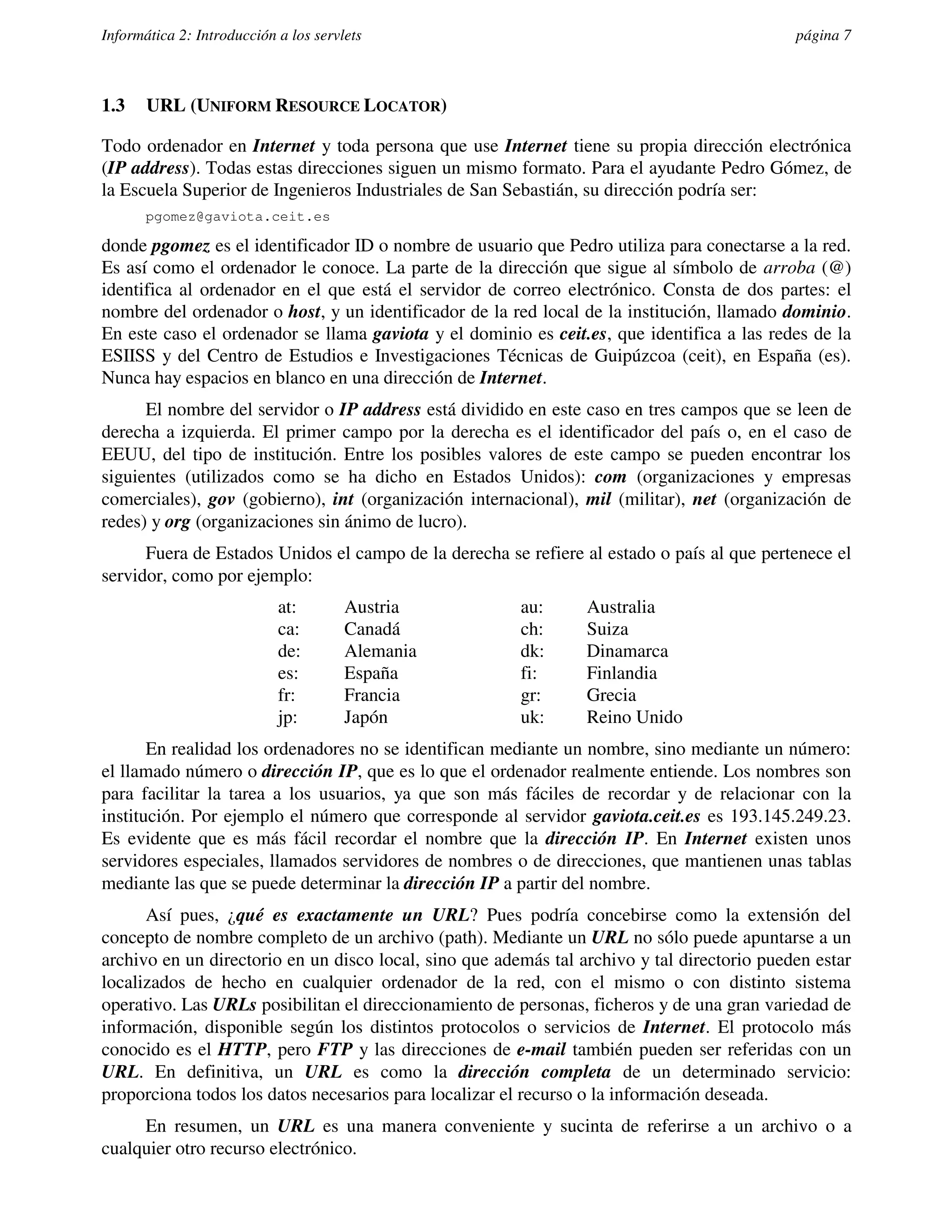 Informática 2: Introducción a los servlets                                                   página 7



1.3    URL (UNIFORM RESOURCE LOCATOR)

Todo ordenador en Internet y toda persona que use Internet tiene su propia dirección electrónica
(IP address). Todas estas direcciones siguen un mismo formato. Para el ayudante Pedro Gómez, de
la Escuela Superior de Ingenieros Industriales de San Sebastián, su dirección podría ser:
       pgomez@gaviota.ceit.es

donde pgomez es el identificador ID o nombre de usuario que Pedro utiliza para conectarse a la red.
Es así como el ordenador le conoce. La parte de la dirección que sigue al símbolo de arroba (@)
identifica al ordenador en el que está el servidor de correo electrónico. Consta de dos partes: el
nombre del ordenador o host, y un identificador de la red local de la institución, llamado dominio.
En este caso el ordenador se llama gaviota y el dominio es ceit.es, que identifica a las redes de la
ESIISS y del Centro de Estudios e Investigaciones Técnicas de Guipúzcoa (ceit), en España (es).
Nunca hay espacios en blanco en una dirección de Internet.
      El nombre del servidor o IP address está dividido en este caso en tres campos que se leen de
derecha a izquierda. El primer campo por la derecha es el identificador del país o, en el caso de
EEUU, del tipo de institución. Entre los posibles valores de este campo se pueden encontrar los
siguientes (utilizados como se ha dicho en Estados Unidos): com (organizaciones y empresas
comerciales), gov (gobierno), int (organización internacional), mil (militar), net (organización de
redes) y org (organizaciones sin ánimo de lucro).
      Fuera de Estados Unidos el campo de la derecha se refiere al estado o país al que pertenece el
servidor, como por ejemplo:
                            at:        Austria          au:      Australia
                            ca:        Canadá           ch:      Suiza
                            de:        Alemania         dk:      Dinamarca
                            es:        España           fi:      Finlandia
                            fr:        Francia          gr:      Grecia
                            jp:        Japón            uk:      Reino Unido
       En realidad los ordenadores no se identifican mediante un nombre, sino mediante un número:
el llamado número o dirección IP, que es lo que el ordenador realmente entiende. Los nombres son
para facilitar la tarea a los usuarios, ya que son más fáciles de recordar y de relacionar con la
institución. Por ejemplo el número que corresponde al servidor gaviota.ceit.es es 193.145.249.23.
Es evidente que es más fácil recordar el nombre que la dirección IP. En Internet existen unos
servidores especiales, llamados servidores de nombres o de direcciones, que mantienen unas tablas
mediante las que se puede determinar la dirección IP a partir del nombre.
      Así pues, ¿qué es exactamente un URL? Pues podría concebirse como la extensión del
concepto de nombre completo de un archivo (path). Mediante un URL no sólo puede apuntarse a un
archivo en un directorio en un disco local, sino que además tal archivo y tal directorio pueden estar
localizados de hecho en cualquier ordenador de la red, con el mismo o con distinto sistema
operativo. Las URLs posibilitan el direccionamiento de personas, ficheros y de una gran variedad de
información, disponible según los distintos protocolos o servicios de Internet. El protocolo más
conocido es el HTTP, pero FTP y las direcciones de e-mail también pueden ser referidas con un
URL. En definitiva, un URL es como la dirección completa de un determinado servicio:
proporciona todos los datos necesarios para localizar el recurso o la información deseada.
     En resumen, un URL es una manera conveniente y sucinta de referirse a un archivo o a
cualquier otro recurso electrónico.
 