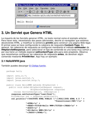 3. Un Servlet que Genera HTML
La mayoría de los Servlets generan HTML, no texto normal como el ejemplo anterior.
Para hacer esto, necesitamos dos pasos adicionales, decirle al navegador que estámos
devolviendo HTML. y modificar la sentencia println para construir una página Web legal.
El primer paso se hace configurando la cabecera de respuesta Content-Type. En
general, las cabeceras de respuesta se configuran mendiante el método setHeader de
HttpServletResponse, pero seleccionar el tipo de contenido es una tarea muy común y
por eso tiene un método especial setContentType sólo para este propósito. Observa
que necesitamos configurar las cabeceras de respuesta antes, de devolver algún
contenido mediante PrintWriter. Aquí hay un ejemplo:

3.1 HelloWWW.java
También puedes descargar El Código fuente.

    package hall;

    import java.io.*;
    import javax.servlet.*;
    import javax.servlet.http.*;

    public class HelloWWW extends HttpServlet {
      public void doGet(HttpServletRequest request,
                        HttpServletResponse response)
          throws ServletException, IOException {
        response.setContentType("text/html");
        PrintWriter out = response.getWriter();
        out.println("<!DOCTYPE HTML PUBLIC "-//W3C//DTD HTML 4.0 " +
                                             "Transitional//EN">n" +
                    "<HTML>n" +
                    "<HEAD><TITLE>Hello WWW</TITLE></HEAD>n" +
                    "<BODY>n" +
                    "<H1>Hello WWW</H1>n" +
                    "</BODY></HTML>");
      }
 