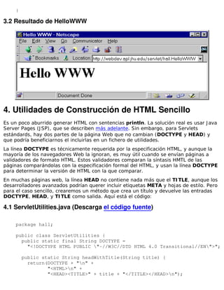 }

3.2 Resultado de HelloWWW




4. Utilidades de Construcción de HTML Sencillo
Es un poco aburrido generar HTML con sentencias println. La solución real es usar J ava
Server Pages (J SP), que se describen más adelante. Sin embargo, para Servlets
estándards, hay dos partes de la página Web que no cambian (DOCTYPE y HEAD) y
que podría beneficiarnos el incluirlas en un fichero de utilidades.
La línea DOCTYPE es técnicamente requerida por la especificación HTML, y aunque la
mayoría de los navegadores Web la ignoran, es muy útil cuando se envían páginas a
validadores de formato HTML. Estos validadores comparan la síntasis HMTL de las
páginas comparándolas con la especificación formal del HTML, y usan la línea DOCTYPE
para determinar la versión de HTML con la que comparar.
En muchas páginas web, la línea HEAD no contiene nada más que el TI TLE, aunque los
desarrolladores avanzados podrían querer incluir etiquetas META y hojas de estilo. Pero
para el caso sencillo, crearemos un método que crea un título y devuelve las entradas
DOCTYPE, HEAD, y TI TLE como salida. Aquí está el código:

4.1 ServletUtilities.java (Descarga el código fuente)

     package hall;

     public class ServletUtilities {
       public static final String DOCTYPE =
         "<!DOCTYPE HTML PUBLIC "-//W3C//DTD HTML 4.0 Transitional//EN">";

         public static String headWithTitle(String title) {
           return(DOCTYPE + "n" +
                  "<HTML>n" +
                  "<HEAD><TITLE>" + title + "</TITLE></HEAD>n");
 