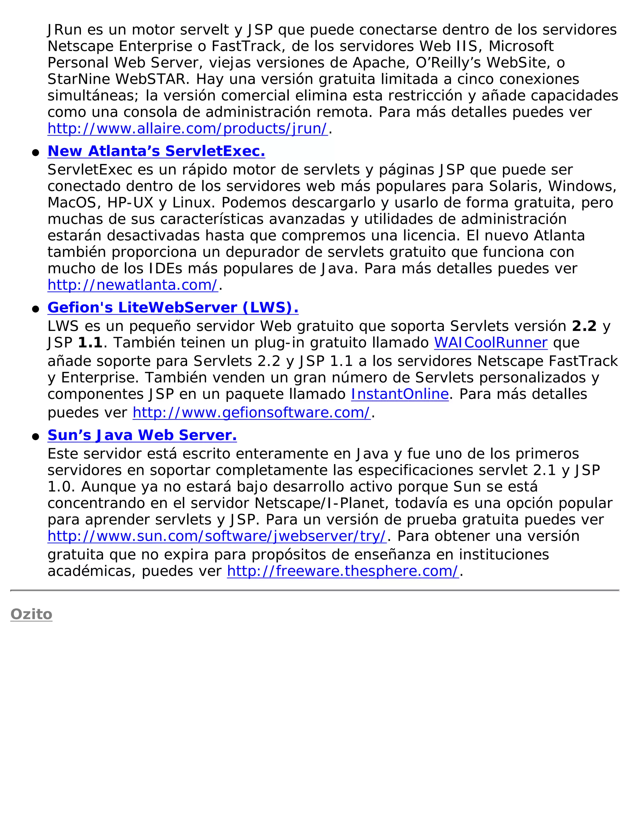 J Run es un motor servelt y J SP que puede conectarse dentro de los servidores
      Netscape Enterprise o FastTrack, de los servidores Web I I S, Microsoft
      Personal Web Server, viejas versiones de Apache, O’Reilly’s WebSite, o
      StarNine WebSTAR. Hay una versión gratuita limitada a cinco conexiones
      simultáneas; la versión comercial elimina esta restricción y añade capacidades
      como una consola de administración remota. Para más detalles puedes ver
      http: / / www.allaire.com/ products/ jrun/ .
  �   New Atlanta’s ServletExec.
      ServletExec es un rápido motor de servlets y páginas J SP que puede ser
      conectado dentro de los servidores web más populares para Solaris, Windows,
      MacOS, HP-UX y Linux. Podemos descargarlo y usarlo de forma gratuita, pero
      muchas de sus características avanzadas y utilidades de administración
      estarán desactivadas hasta que compremos una licencia. El nuevo Atlanta
      también proporciona un depurador de servlets gratuito que funciona con
      mucho de los I DEs más populares de J ava. Para más detalles puedes ver
      http: / / newatlanta.com/ .
  �   Gefion's LiteWebServer (LWS).
      LWS es un pequeño servidor Web gratuito que soporta Servlets versión 2.2 y
      J SP 1.1. También teinen un plug-in gratuito llamado WAI CoolRunner que
      añade soporte para Servlets 2.2 y J SP 1.1 a los servidores Netscape FastTrack
      y Enterprise. También venden un gran número de Servlets personalizados y
      componentes J SP en un paquete llamado I nstantOnline. Para más detalles
      puedes ver http: / / www.gefionsoftware.com/ .
  �   Sun’s J ava Web Server.
      Este servidor está escrito enteramente en J ava y fue uno de los primeros
      servidores en soportar completamente las especificaciones servlet 2.1 y J SP
      1.0. Aunque ya no estará bajo desarrollo activo porque Sun se está
      concentrando en el servidor Netscape/ I -Planet, todavía es una opción popular
      para aprender servlets y J SP. Para un versión de prueba gratuita puedes ver
      http: / / www.sun.com/ software/ jwebserver/ try/ . Para obtener una versión
      gratuita que no expira para propósitos de enseñanza en instituciones
      académicas, puedes ver http: / / freeware.thesphere.com/ .

Ozito
 