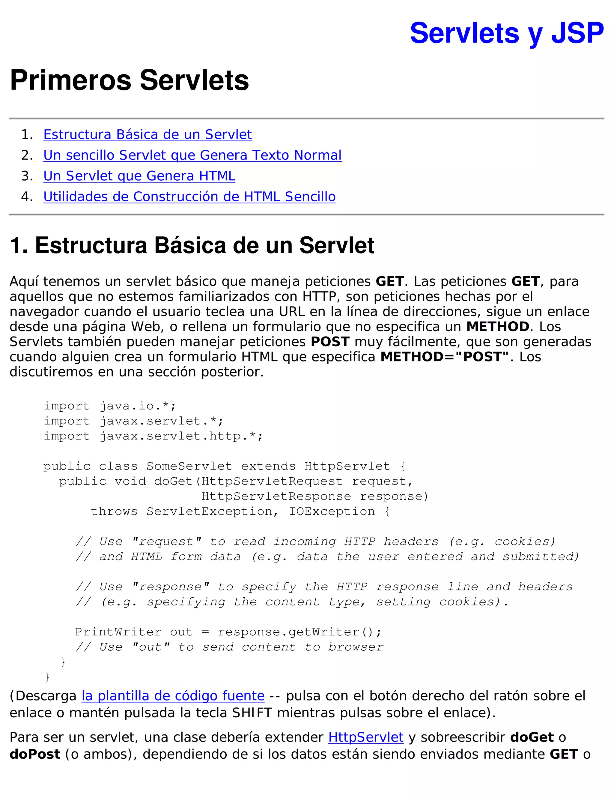 Servlets y JSP
Primeros Servlets
 1. Estructura Básica de un Servlet
 2. Un sencillo Servlet que Genera Texto Normal
 3. Un Servlet que Genera HTML
 4. Utilidades de Construcción de HTML Sencillo


1. Estructura Básica de un Servlet
Aquí tenemos un servlet básico que maneja peticiones GET. Las peticiones GET, para
aquellos que no estemos familiarizados con HTTP, son peticiones hechas por el
navegador cuando el usuario teclea una URL en la línea de direcciones, sigue un enlace
desde una página Web, o rellena un formulario que no especifica un METHOD. Los
Servlets también pueden manejar peticiones POST muy fácilmente, que son generadas
cuando alguien crea un formulario HTML que especifica METHOD="POST". Los
discutiremos en una sección posterior.

     import java.io.*;
     import javax.servlet.*;
     import javax.servlet.http.*;

     public class SomeServlet extends HttpServlet {
       public void doGet(HttpServletRequest request,
                         HttpServletResponse response)
           throws ServletException, IOException {

           // Use "request" to read incoming HTTP headers (e.g. cookies)
           // and HTML form data (e.g. data the user entered and submitted)

           // Use "response" to specify the HTTP response line and headers
           // (e.g. specifying the content type, setting cookies).

           PrintWriter out = response.getWriter();
           // Use "out" to send content to browser
       }
     }
(Descarga la plantilla de código fuente -- pulsa con el botón derecho del ratón sobre el
enlace o mantén pulsada la tecla SHI FT mientras pulsas sobre el enlace).
Para ser un servlet, una clase debería extender HttpServlet y sobreescribir doGet o
doPost (o ambos), dependiendo de si los datos están siendo enviados mediante GET o
 